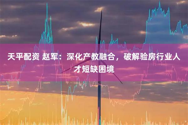 天平配资 赵军：深化产教融合，破解验房行业人才短缺困境