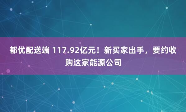 都优配送端 117.92亿元！新买家出手，要约收购这家能源公司