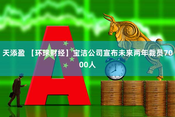 天添盈 【环球财经】宝洁公司宣布未来两年裁员7000人