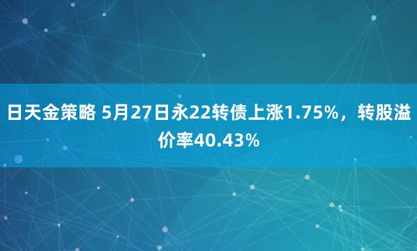 日天金策略 5月27日永22转债上涨1.75%，转股溢价率40.43%