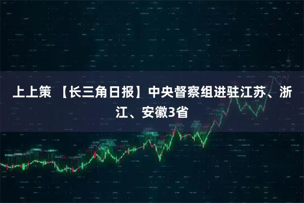 上上策 【长三角日报】中央督察组进驻江苏、浙江、安徽3省