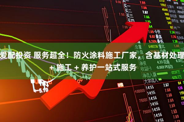 爱配投资 服务超全!防火涂料施工厂家,含基材处理 + 施工 + 养护一站式服务