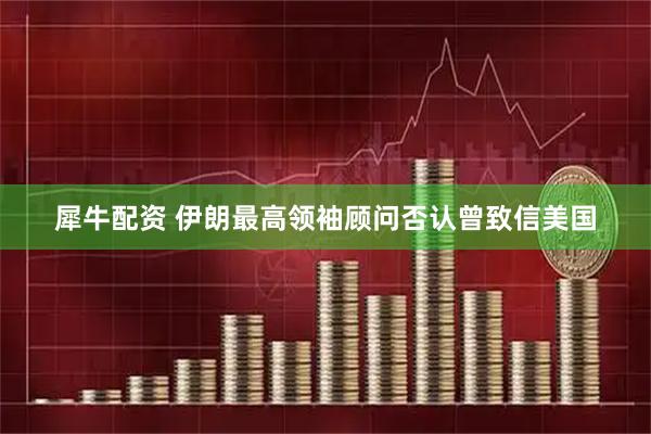 犀牛配资 伊朗最高领袖顾问否认曾致信美国