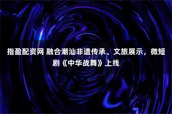 指盈配资网 融合潮汕非遗传承、文旅展示，微短剧《中华战舞》上线