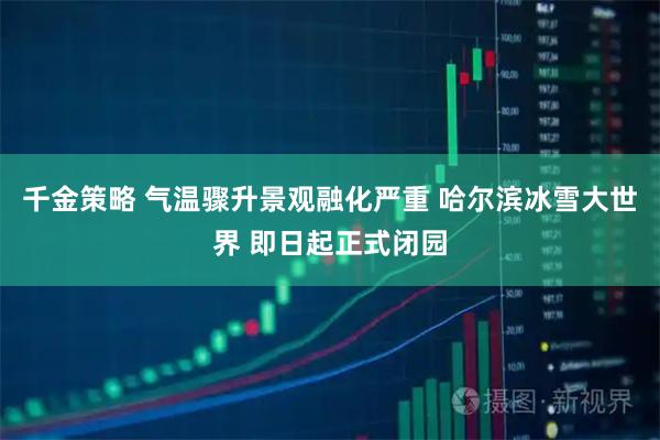 千金策略 气温骤升景观融化严重 哈尔滨冰雪大世界 即日起正式闭园