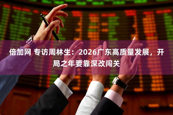 倍加网 专访周林生:2026广东高质量发展,开局之年要靠深改闯关
