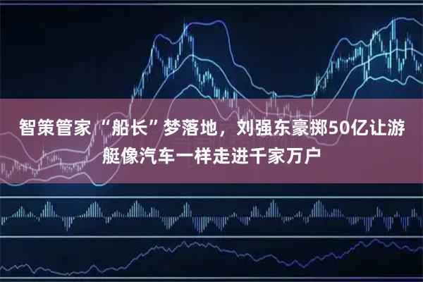 智策管家 “船长”梦落地,刘强东豪掷50亿让游艇像汽车一样走进千家万户