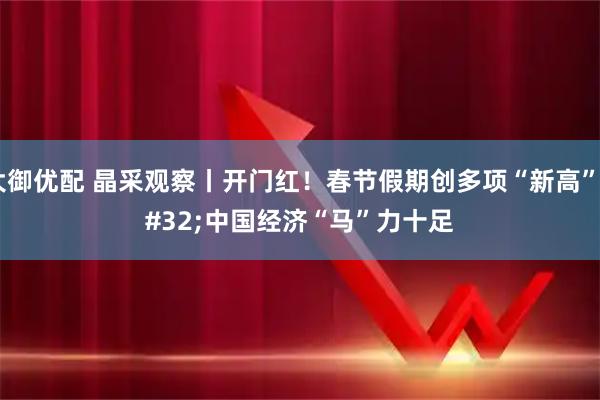 大御优配 晶采观察丨开门红!春节假期创多项“新高” 中国经济“马”力十足