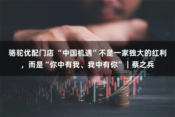骆驼优配门店 “中国机遇”不是一家独大的红利,而是“你中有我、我中有你”|蔡之兵