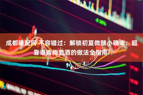 成都赚配网 不容错过：解锁初夏微醺小确幸：超靠谱青梅泡酒的做法全指南!