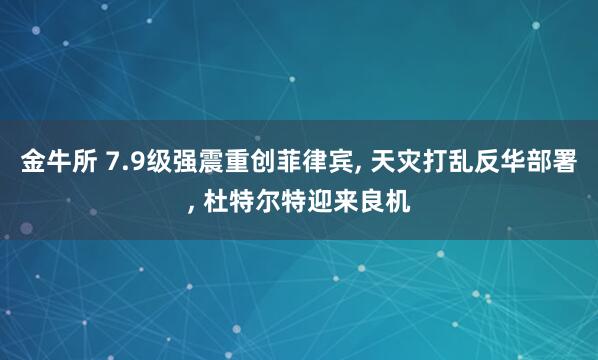 金牛所 7.9级强震重创菲律宾, 天灾打乱反华部署, 杜特尔特迎来良机